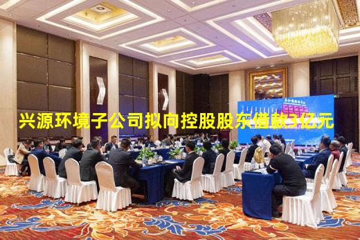 kaiyun官方网站-兴源环境子公司拟向控股股东借款3亿元
