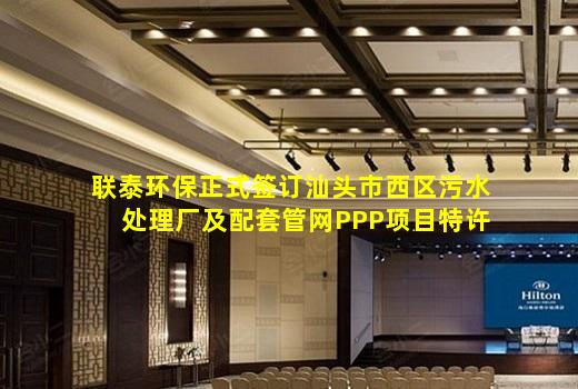 kaiyun官方网站-联泰环保正式签订汕头市西区污水处理厂及配套管网PPP项目特许经营协议